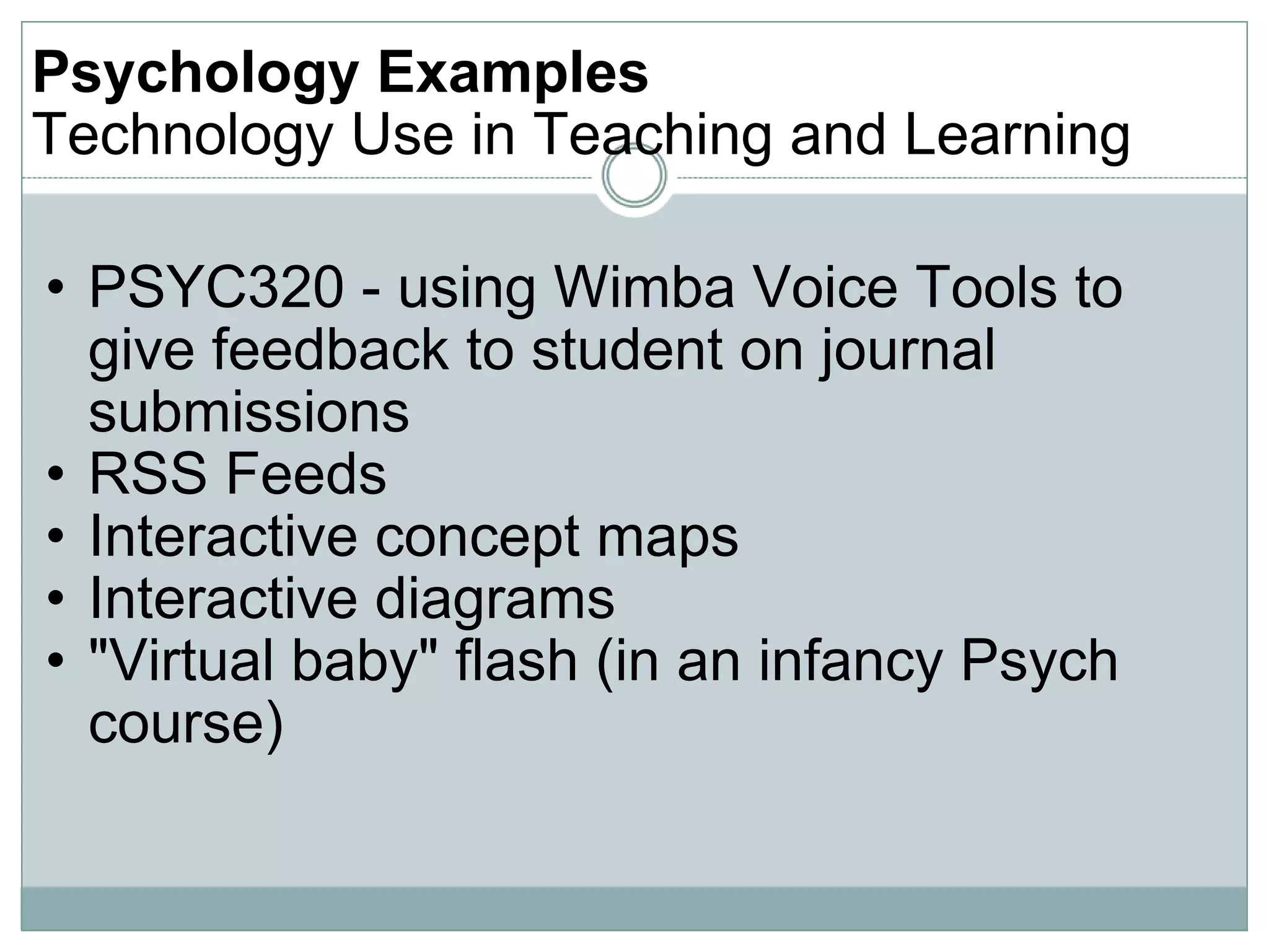 Psychology Examples  Technology Use in Teaching and Learning PSYC320 - using Wimba Voice Tools to give feedback to student on journal submissions RSS Feeds Interactive concept maps Interactive diagrams &quot;Virtual baby&quot; flash (in an infancy Psych course) 