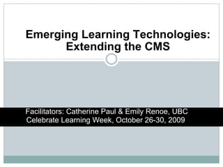 Emerging Learning Technologies: Extending the CMS http://www.youtube.com/watch?v=dGCJ46vyR9o Facilitators: Catherine Paul & Emily Renoe, UBC Celebrate Learning Week, October 26-30, 2009  