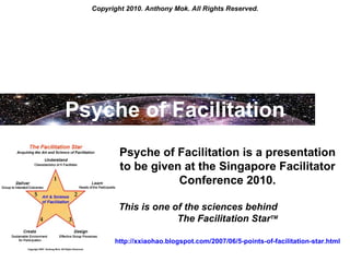Copyright 2010. Anthony Mok. All Rights Reserved. Psyche of Facilitation Psyche of Facilitation is a presentation to be given at the Singapore Facilitator Conference 2010. This is one of the sciences behind  The Facilitation Star TM http://xxiaohao.blogspot.com/2007/06/5-points-of-facilitation-star.html   
