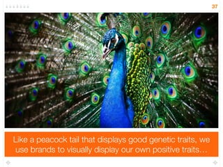 Instead, the utility of a brand is not what it says about the 
product but what it says about the user 
37 
Miller, G. (2009). Spent: Sex, evolution, and consumer behavior. Penguin. Chicago 
 