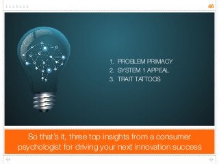 So that’s it, three top insights from a consumer 
psychologist for driving your next innovation success 
46 
1. PROBLEM PRIMACY 
2. SYSTEM 1 APPEAL 
3. TRAIT TATTOOS 
 