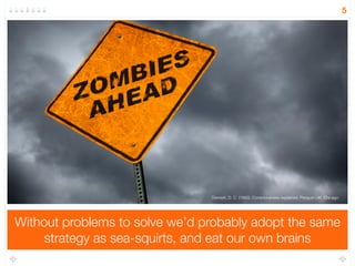 Without problems to solve we’d probably adopt the same 
strategy as sea-squirts, and eat our own brains 
5 
Dennett, D. C. (1993). Consciousness explained. Penguin UK. Chicago 
 