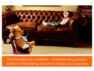 Psychologists like problems - understanding people’s 
problems and helping solve them keeps us in business 
6 
 
