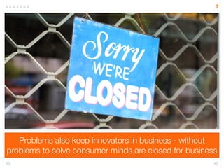 Problems also keep innovators in business - without 
7 
problems to solve consumer minds are closed for business 
 