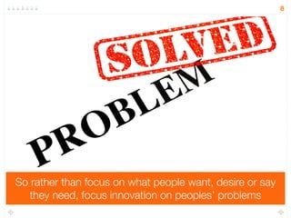 So rather than focus on what people want, desire or say 
they need, focus innovation on peoples’ problems 
8 
 