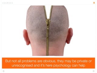 But not all problems are obvious, they may be private or 
unrecognised and it’s here psychology can help 
9 
 