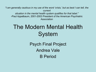 The Modern Mental Health
System
Psych Final Project
Andrea Vale
B Period
“I am generally cautious in my use of the word ‘crisis,’ but as best I can tell, the
current
situation in the mental health system qualifies for that label.”
-Paul Appelbaum, 2001-2003 President of the American Psychiatric
Association
 
