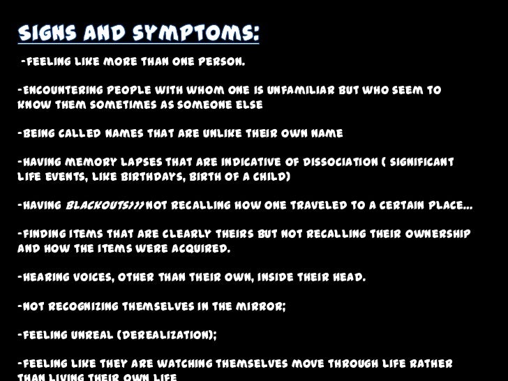 dissociative disorder Read about dissociative identity disorder (formerly multiple personality disorder or split personality disorder) causes, diagnosis, treatment, and prognosis did symptoms include memory lapses, blackouts, feeling unreal, and losses of time. dissociative disorder Read about dissociative identity disorder (formerly multiple personality disorder or split personality disorder) causes, diagnosis, treatment, and prognosis did symptoms include memory lapses, blackouts, feeling unreal, and losses of time.