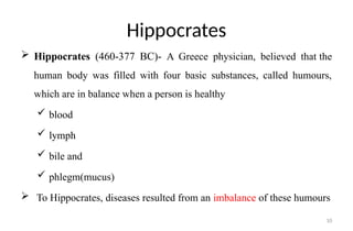 10
Hippocrates
 Hippocrates (460-377 BC)- A Greece physician, believed that the
human body was filled with four basic substances, called humours,
which are in balance when a person is healthy
 blood
 lymph
 bile and
 phlegm(mucus)
 To Hippocrates, diseases resulted from an imbalance of these humours
 