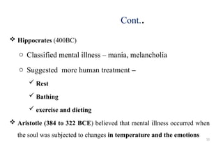 11
Cont..
 Hippocrates (400BC)
o Classified mental illness – mania, melancholia
o Suggested more human treatment –
 Rest
 Bathing
 exercise and dieting
 Aristotle (384 to 322 BCE) believed that mental illness occurred when
the soul was subjected to changes in temperature and the emotions
 