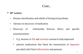12
Cont..
 20th
century
– Disease classification and rebirth of biological psychiatry
– Advance in discovery of medication
– Discovery of relationship between illness and specific
neurotransmitter
• E.g. increase in NE and serotonin seemed to help depressed
• patients medications that block the transmission of dopamine
provided relief from hallucination and paranoia
 