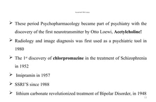 13
Second half 20th Century
 These period Psychopharmacology became part of psychiatry with the
discovery of the first neurotransmitter by Otto Loewi, Acetylcholine!
 Radiology and image diagnosis was first used as a psychiatric tool in
1980
 The 1st
discovery of chlorpromazine in the treatment of Schizophrenia
in 1952
 Imipramin in 1957
 SSRI’S since 1988
 lithium carbonate revolutionized treatment of Bipolar Disorder, in 1948
 