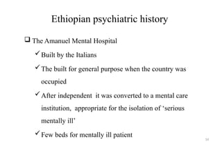 14
Ethiopian psychiatric history
 The Amanuel Mental Hospital
Built by the Italians
The built for general purpose when the country was
occupied
After independent it was converted to a mental care
institution, appropriate for the isolation of ‘serious
mentally ill’
Few beds for mentally ill patient
 