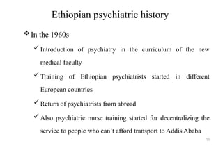 Ethiopian psychiatric history
In the 1960s
 Introduction of psychiatry in the curriculum of the new
medical faculty
 Training of Ethiopian psychiatrists started in different
European countries
 Return of psychiatrists from abroad
 Also psychiatric nurse training started for decentralizing the
service to people who can’t afford transport to Addis Ababa
15
 