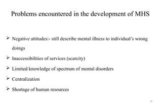 Problems encountered in the development of MHS
 Negative attitudes:- still describe mental illness to individual’s wrong
doings
 Inaccessibilities of services (scarcity)
 Limited knowledge of spectrum of mental disorders
 Centralization
 Shortage of human resources
16
 