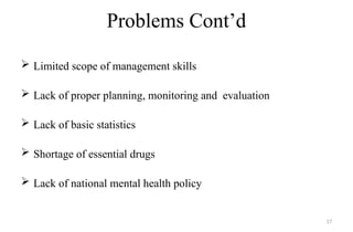 Problems Cont’d
 Limited scope of management skills
 Lack of proper planning, monitoring and evaluation
 Lack of basic statistics
 Shortage of essential drugs
 Lack of national mental health policy
17
 