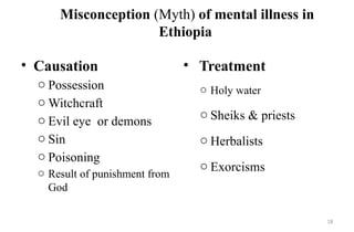 18
Misconception (Myth) of mental illness in
Ethiopia
• Causation
o Possession
o Witchcraft
o Evil eye or demons
o Sin
o Poisoning
o Result of punishment from
God
• Treatment
o Holy water
o Sheiks & priests
o Herbalists
o Exorcisms
 