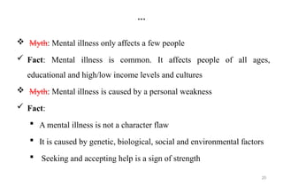 20
…
 Myth: Mental illness only affects a few people
 Fact: Mental illness is common. It affects people of all ages,
educational and high/low income levels and cultures
 Myth: Mental illness is caused by a personal weakness
 Fact:
 A mental illness is not a character flaw
 It is caused by genetic, biological, social and environmental factors
 Seeking and accepting help is a sign of strength
 