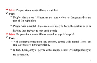 22
…
 Myth: People with a mental illness are violent
 Fact:
 People with a mental illness are no more violent or dangerous than the
rest of the population
 People with a mental illness are more likely to harm themselves or to be
harmed than they are to hurt other people
 Myth: People with a mental illness should be kept in hospital
 Fact:
 With appropriate treatment and support, people with mental illness can
live successfully in the community
 In fact, the majority of people with a mental illness live independently in
the community
 