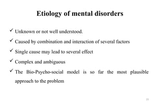 23
Etiology of mental disorders
 Unknown or not well understood.
 Caused by combination and interaction of several factors
 Single cause may lead to several effect
 Complex and ambiguous
 The Bio-Psycho-social model is so far the most plausible
approach to the problem
 