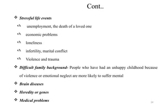 24
Cont..
 Stressful life events
 unemployment, the death of a loved one
 economic problems
 loneliness
 infertility, marital conflict
 Violence and trauma
 Difficult family background- People who have had an unhappy childhood because
of violence or emotional neglect are more likely to suffer mental
 Brain diseases
 Heredity or genes
 Medical problems
 