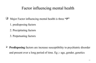 25
Factor influencing mental health
 Major Factor influencing mental health is three “P”
1. predisposing factors
2. Precipitating factors
3. Perpetuating factors
 Predisposing factors are increase susceptibility to psychiatric disorder
and present over a long period of time. Eg ;- age, gender, genetics
 