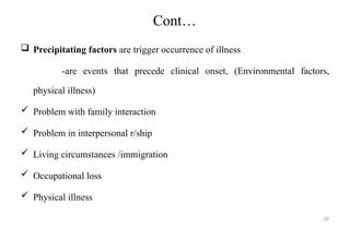 26
Cont…
 Precipitating factors are trigger occurrence of illness
-are events that precede clinical onset, (Environmental factors,
physical illness)
 Problem with family interaction
 Problem in interpersonal r/ship
 Living circumstances /immigration
 Occupational loss
 Physical illness
 