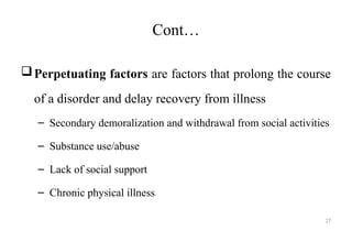 27
Cont…
Perpetuating factors are factors that prolong the course
of a disorder and delay recovery from illness
– Secondary demoralization and withdrawal from social activities
– Substance use/abuse
– Lack of social support
– Chronic physical illness
 
