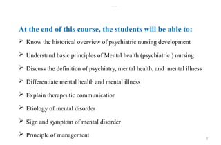 3
Learning objective
At the end of this course, the students will be able to:
 Know the historical overview of psychiatric nursing development
 Understand basic principles of Mental health (psychiatric ) nursing
 Discuss the definition of psychiatry, mental health, and mental illness
 Differentiate mental health and mental illness
 Explain therapeutic communication
 Etiology of mental disorder
 Sign and symptom of mental disorder
 Principle of management
 