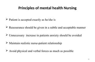 30
Principles of mental health Nursing
 Patient is accepted exactly as he/she is
 Reassurance should be given in a subtle and acceptable manner
 Unnecessary increase in patients anxiety should be avoided
 Maintain realistic nurse-patient relationship
 Avoid physical and verbal forces as much as possible
 