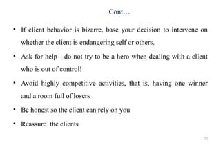 31
Cont…
• If client behavior is bizarre, base your decision to intervene on
whether the client is endangering self or others.
• Ask for help—do not try to be a hero when dealing with a client
who is out of control!
• Avoid highly competitive activities, that is, having one winner
and a room full of losers
• Be honest so the client can rely on you
• Reassure the clients
 