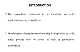33
INTRODUCTION
 The nurse-client relationship is the foundation on which
psychiatric nursing is established
 The therapeutic interpersonal relationship is the process by which
nurses provide care for clients in need of psychosocial
intervention
 