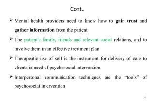 34
Cont..
 Mental health providers need to know how to gain trust and
gather information from the patient
 The patient's family, friends and relevant social relations, and to
involve them in an effective treatment plan
 Therapeutic use of self is the instrument for delivery of care to
clients in need of psychosocial intervention
 Interpersonal communication techniques are the “tools” of
psychosocial intervention
 