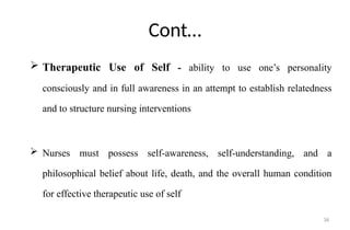 36
Cont…
 Therapeutic Use of Self - ability to use one’s personality
consciously and in full awareness in an attempt to establish relatedness
and to structure nursing interventions
 Nurses must possess self-awareness, self-understanding, and a
philosophical belief about life, death, and the overall human condition
for effective therapeutic use of self
 