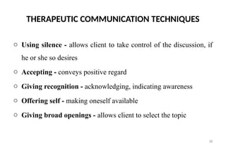 38
THERAPEUTIC COMMUNICATION TECHNIQUES
o Using silence - allows client to take control of the discussion, if
he or she so desires
o Accepting - conveys positive regard
o Giving recognition - acknowledging, indicating awareness
o Offering self - making oneself available
o Giving broad openings - allows client to select the topic
 
