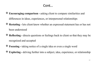 39
Cont…
 Encouraging comparison - asking client to compare similarities and
differences in ideas, experiences, or interpersonal relationships
 Restating - lets client know whether an expressed statement has or has not
been understood
 Reflecting - directs questions or feelings back to client so that they may be
recognized and accepted
 Focusing - taking notice of a single idea or even a single word
 Exploring - delving further into a subject, idea, experience, or relationship
 