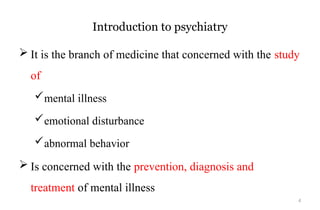 4
Introduction to psychiatry
 It is the branch of medicine that concerned with the study
of
mental illness
emotional disturbance
abnormal behavior
 Is concerned with the prevention, diagnosis and
treatment of mental illness
 