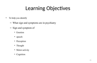41
Learning Objectives
• To help you identify
– What sign and symptoms are in psychiatry
– Sign and symptom of
• Emotion
• speech
• Perception
• Thought
• Motor activity
• Cognition
 