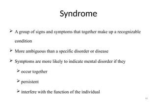 44
Syndrome
 A group of signs and symptoms that together make up a recognizable
condition
 More ambiguous than a specific disorder or disease
 Symptoms are more likely to indicate mental disorder if they
 occur together
 persistent
 interfere with the function of the individual
 