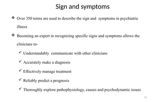 45
Sign and symptoms
 Over 350 terms are used to describe the sign and symptoms in psychiatric
illness
 Becoming an expert in recognizing specific signs and symptoms allows the
clinicians to-
 Understandably communicate with other clinicians
 Accurately make a diagnosis
 Effectively manage treatment
 Reliably predict a prognosis
 Thoroughly explore pathophysiology, causes and psychodynamic issues
 