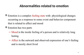 46
Abnormalities related to emotion
 Emotion is a complex feeling state with physiological changes
occurring as a response to some event and behavior component
that is related to affect and mood
 Emotion has two parts
– Mood is the inside feeling of a person and is relatively long
lasting
– Affect is the outward and observed expression of one’s feeling
and is mostly short lived
 