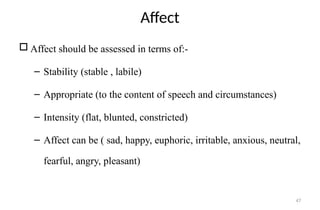 47
Affect
 Affect should be assessed in terms of:-
– Stability (stable , labile)
– Appropriate (to the content of speech and circumstances)
– Intensity (flat, blunted, constricted)
– Affect can be ( sad, happy, euphoric, irritable, anxious, neutral,
fearful, angry, pleasant)
 