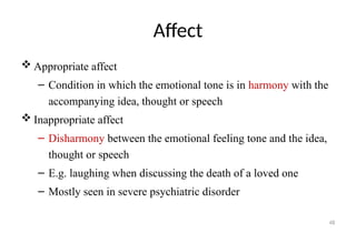 48
Affect
 Appropriate affect
– Condition in which the emotional tone is in harmony with the
accompanying idea, thought or speech
 Inappropriate affect
– Disharmony between the emotional feeling tone and the idea,
thought or speech
– E.g. laughing when discussing the death of a loved one
– Mostly seen in severe psychiatric disorder
 