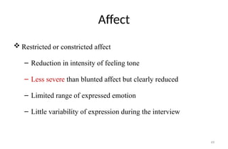 49
Affect
 Restricted or constricted affect
– Reduction in intensity of feeling tone
– Less severe than blunted affect but clearly reduced
– Limited range of expressed emotion
– Little variability of expression during the interview
 