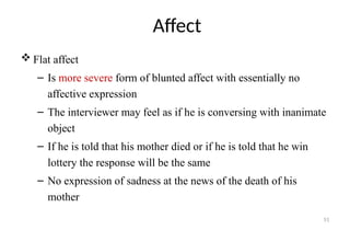 51
Affect
 Flat affect
– Is more severe form of blunted affect with essentially no
affective expression
– The interviewer may feel as if he is conversing with inanimate
object
– If he is told that his mother died or if he is told that he win
lottery the response will be the same
– No expression of sadness at the news of the death of his
mother
 
