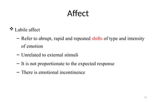 52
Affect
 Labile affect
– Refer to abrupt, rapid and repeated shifts of type and intensity
of emotion
– Unrelated to external stimuli
– It is not proportionate to the expected response
– There is emotional incontinence
 