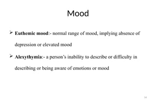 54
Mood
 Euthemic mood:- normal range of mood, implying absence of
depression or elevated mood
 Alexythymia:- a person’s inability to describe or difficulty in
describing or being aware of emotions or mood
 
