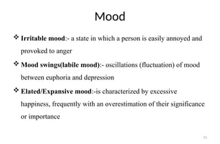 55
Mood
 Irritable mood:- a state in which a person is easily annoyed and
provoked to anger
 Mood swings(labile mood):- oscillations (fluctuation) of mood
between euphoria and depression
 Elated/Expansive mood:-is characterized by excessive
happiness, frequently with an overestimation of their significance
or importance
 