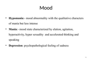 56
Mood
• Hypomania:- mood abnormality with the qualitative characters
of mania but less intense
• Mania:- mood state characterized by elation, agitation,
hyperactivity, hyper sexuality and accelerated thinking and
speaking
• Depression: psychopathological feeling of sadness
 