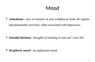 57
Mood
 Anhedonia:- loss of interest in and withdrawal from all regular
and pleasurable activities, often associated with depression
 Suicidal ideation:- thoughts of wanting to end one’s own life
 Dysphoric mood:- an unpleasant mood
 
